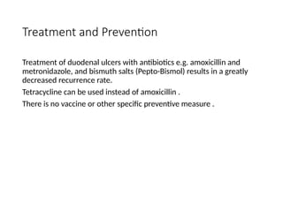 Treatment and Prevention
Treatment of duodenal ulcers with antibiotics e.g. amoxicillin and
metronidazole, and bismuth salts (Pepto-Bismol) results in a greatly
decreased recurrence rate.
Tetracycline can be used instead of amoxicillin .
There is no vaccine or other specific preventive measure .
 