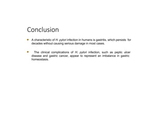 Conclusion
A characteristic of H. pylori infection in humans is gastritis, which persists for
decades without causing serious damage in most cases.
The clinical complications of H. pylori infection, such as peptic ulcer
disease and gastric cancer, appear to represent an imbalance in gastric
homeostasis.
 