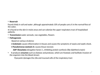 • Reservoir
Found chiely in soil and water ,although approximately 10% of people carry it in the normal flora of
the colon.
It is found on the skin in moist areas and can colonize the upper respiratory tract of hospitalized
patients.
• Transmission-water aerosols, raw vegetables, flowers
• Pathogenesis
Based on various virulence
• Endotoxin causes inflammation in tissues and causes the symptoms of sepsis and septic shock.
• Pseudomonas exotoxin A: causes tissue necrosis
ADP ribosylates elongation factor 2 , inhibiting protein synthesis (like diphtheria toxin)
• It produces enzymes such as elastase and protease, which are hisotoxic and facilitate invasion of
the organism into the blood stream
Pyocyanin damages the cilia and mucosal cells of the respiratory tract
73
 