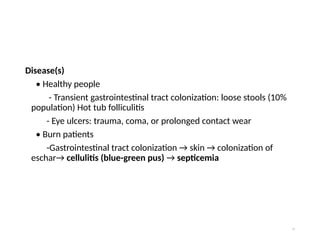 Disease(s)
• Healthy people
- Transient gastrointestinal tract colonization: loose stools (10%
population) Hot tub folliculitis
- Eye ulcers: trauma, coma, or prolonged contact wear
• Burn patients
-Gastrointestinal tract colonization → skin → colonization of
eschar→ cellulitis (blue-green pus) → septicemia
74
 