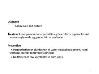 Diagnosis
-Gram stain and culture
Treatment -antipseudomonal penicillin eg ticarcillin or piperacilin and
an aminoglycoside eg gentamicin or amikacin
Prevention
• Pasteurization or disinfection of water-related equipment, hand
washing; prompt removal of catheters
• No flowers or raw vegetables in burn units
75
 