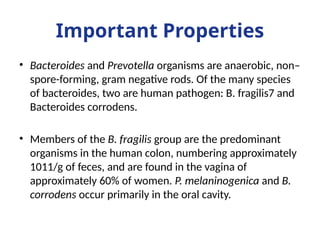 Important Properties
• Bacteroides and Prevotella organisms are anaerobic, non–
spore-forming, gram negative rods. Of the many species
of bacteroides, two are human pathogen: B. fragilis7 and
Bacteroides corrodens.
• Members of the B. fragilis group are the predominant
organisms in the human colon, numbering approximately
1011/g of feces, and are found in the vagina of
approximately 60% of women. P. melaninogenica and B.
corrodens occur primarily in the oral cavity.
 