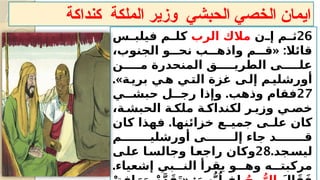 ‫كنداكة‬ ‫الملكة‬ ‫وزير‬ ‫الحبشي‬ ‫الخصي‬ ‫ايمان‬
26
‫?ن‬
?‫إ‬ ‫?م‬
?‫ث‬
‫الرب‬ ‫مالك‬
‫?س‬
?‫فيلب‬ ‫?م‬
?‫كل‬
« :
،‫الجنوب‬ ‫نح???و‬ ‫واذه???ب‬ ‫ق???م‬ ‫قائال‬
‫م?????ن‬ ‫المنحدرة‬ ‫الطري?????ق‬ ‫عل?????ى‬
.»‫?ة‬
‫بري‬ ‫?ي‬
‫ه‬ ‫?ي‬
‫الت‬ ‫غزة‬ ‫?ى‬
‫إل‬ ‫?م‬
‫أورشلي‬
27
.
‫حبش??ي‬ ‫رج??ل‬ ‫وإذا‬ ‫وذهب‬ ‫فقام‬
،‫الحبش?ة‬ ‫ملك?ة‬ ‫لكنداك?ة‬ ‫وزي?ر‬ ‫خص?ي‬
.
‫كان‬ ‫فهذا‬ ‫خزائنها‬ ‫?ع‬
?‫جمي‬ ‫?ى‬
?‫عل‬ ‫كان‬
‫أورشلي???????م‬ ‫إل???????ى‬ ‫جاء‬ ‫ق???????د‬
.‫?جد‬
‫ليس‬
28
‫?ى‬
‫عل‬ ‫?ا‬
‫وجالس‬ ‫?ا‬
‫راجع‬ ‫وكان‬
.‫إشعياء‬ ‫الن???بي‬ ‫يقرأ‬ ‫وه???و‬ ‫مركبت???ه‬
 