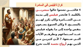 ‫السامرة‬ ‫في‬ ‫فيلبس‬ ‫كرازة‬
4
‫جالوا‬ ‫تشتتوا‬ ‫فالذي????ن‬
‫مبشري????ن‬
.‫بالكلمة‬
5
‫فانحدر‬
‫?س‬
‫ب‬‫فيل‬
‫?ة‬
‫ن‬‫مدي‬ ‫?ى‬
‫ل‬‫إ‬
‫له????م‬ ‫يكرز‬ ‫وكان‬ ‫الس????امرة‬ ‫م????ن‬
.‫بالمس???يح‬
6
‫يص???غون‬ ‫الجموع‬ ‫وكان‬
‫?س‬
‫فيلب‬ ‫يقول?ه‬ ‫م?ا‬ ‫إل?ى‬ ‫واحدة‬ ‫بنف?س‬
‫اآليات‬ ‫ونظره???م‬ ‫اس???تماعهم‬ ‫عن???د‬
،‫ص??نعها‬ ‫الت??ي‬
7
‫م??ن‬ ‫كثيري??ن‬ ‫أل??ن‬
‫به?م‬ ‫الذي?ن‬
‫نجس?ة‬ ‫أرواح‬
‫تخرج‬ ‫كان?ت‬
 
