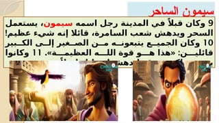 ‫الساحر‬ ‫سيمون‬
9
‫?مه‬
‫س‬‫ا‬ ‫?ل‬
‫ج‬‫ر‬ ‫?ة‬
‫ن‬‫المدي‬ ‫?ي‬
‫ف‬ ً‫قبال‬ ‫وكان‬
‫?يمون‬
‫س‬
‫?تعمل‬
‫س‬‫ي‬ ،
!‫?م‬
‫ي‬‫عظ‬ ‫?ء‬
‫ي‬‫ش‬ ‫?ه‬
‫ن‬‫إ‬ ‫قائال‬ ،‫?امرة‬
‫س‬‫ال‬ ‫?ب‬
‫ع‬‫ش‬ ‫?ش‬
‫ه‬‫ويد‬ ‫?حر‬
‫س‬‫ال‬
10
‫الك??بير‬ ‫إل??ى‬ ‫الص??غير‬ ‫م??ن‬ ‫يتبعون??ه‬ ‫الجمي??ع‬ ‫وكان‬
.» « :
‫العظيم???ة‬ ‫الل???ه‬ ‫قوة‬ ‫ه???و‬ ‫هذا‬ ‫قائلي???ن‬
11
‫وكانوا‬
ً‫طويال‬ ‫زمانا‬ ‫اندهشوا‬ ‫قد‬ ‫لكونهم‬ ‫يتبعونه‬
‫بسحره‬
.
 