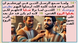 
14
‫ان‬ ‫اورشلي??م‬ ‫ف??ي‬ ‫الذي??ن‬ ‫الرس??ل‬ ‫س??مع‬ ‫ولم??ا‬
‫?م‬
‫اليه‬ ‫?لوا‬
‫ارس‬ ،‫?ه‬
‫الل‬ ‫?ة‬
‫كلم‬ ‫?ت‬
‫قبل‬ ‫?د‬
‫ق‬ ‫?امرة‬
‫الس‬
‫بطرس‬
‫ويوحن??ا‬
،
15
‫نزال‬ ‫لم??ا‬ ‫اللذي??ن‬
‫ص??ليا‬
‫لك??ي‬ ‫الجله??م‬
‫الروح‬ ‫يقبلوا‬
،‫القدس‬
16
‫بع?د‬ ‫ح?ل‬ ‫ق?د‬ ‫يك?ن‬ ‫ل?م‬ ‫الن?ه‬
‫الرب‬ ‫?م‬
‫س‬‫با‬ ‫?ن‬
‫ي‬‫معتمد‬ ‫كانوا‬ ‫?م‬
‫ه‬‫ان‬ ‫?ر‬
‫ي‬‫غ‬ ،‫?م‬
‫ه‬‫من‬ ‫?د‬
‫ح‬‫ا‬ ‫?ى‬
‫ل‬‫ع‬
.‫?وع‬
‫س‬‫ي‬
17
‫?ذ‬
‫ئ‬‫حين‬
‫االيادي‬ ‫?ا‬
‫ع‬‫وض‬
‫الروح‬ ‫فقبلوا‬ ‫?م‬
‫ه‬‫علي‬
.‫القدس‬
 