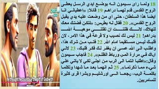 18
‫يعط((ى‬ ‫الرس((ل‬ ‫ايدي‬ ‫بوض((ع‬ ‫ان((ه‬ ‫س((يمون‬ ‫راى‬ ‫ولم((ا‬
‫(م‬(‫دراه‬ ‫(ا‬(‫لهم‬ ‫قدم‬ ‫القدس‬ ‫الروح‬
19
‫(ا‬(‫ان‬ ‫(ي‬(‫«اعطيان‬ :‫قائال‬
‫(ل‬‫ب‬‫يق‬ ‫يدي‬ ‫(ه‬‫ي‬‫عل‬ ‫وضع(ت‬ ‫م(ن‬ ‫اي‬ ‫(ى‬‫ت‬‫ح‬ ،‫(لطان‬‫س‬‫ال‬ ‫هذا‬ ‫ايض(ا‬
.»‫القدس‬ ‫الروح‬
20
‫مع(ك‬ ‫فضت(ك‬ ‫«لتك(ن‬ :‫(س‬‫ر‬‫بط‬ ‫ل(ه‬ ‫فقال‬
((((((‫اهلل‬ ‫موهب((((((ة‬ ‫تقتن((((((ي‬ ‫ان‬ ‫ظنن((((((ت‬ ‫الن((((((ك‬ ،‫للهالك‬
!‫(م‬‫ه‬‫بدرا‬
21
‫الن‬ ،‫(ر‬‫م‬‫اال‬ ‫هذا‬ ‫(ي‬‫ف‬ ‫(ة‬‫ع‬‫قر‬ ‫وال‬ ‫(يب‬‫ص‬‫ن‬ ‫(ك‬‫ل‬ ‫(س‬‫ي‬‫ل‬
.‫اهلل‬ ‫امام‬ ‫مس((تقيما‬ ‫لي((س‬ ‫قلب((ك‬
22
،‫هذا‬ ‫شرك‬ ‫م((ن‬ ‫فت((ب‬
،‫قلب(ك‬ ‫فك(ر‬ ‫ل(ك‬ ‫يغف(ر‬ ‫ان‬ ‫عس(ى‬ (‫اهلل‬ ‫ال(ى‬ ‫واطل(ب‬
23
‫الن(ي‬
.»‫(م‬(‫الظل‬ ‫ورباط‬ (‫ر‬((‫الم‬ ‫مرارة‬ ‫(ي‬(‫ف‬ ‫(اك‬‫ر‬‫ا‬
24
‫(يمون‬(‫س‬ ‫فاجاب‬
‫عل(ي‬ ‫يات(ي‬ ‫ال‬ ‫لك(ي‬ ‫اجل(ي‬ ‫م(ن‬ ‫الرب‬ ‫ال(ى‬ ‫انتم(ا‬ ‫«اطلب(ا‬:‫وقال‬
.»‫(ا‬(‫ذكرتم‬ ‫(ا‬(‫مم‬ ‫(ء‬(‫شي‬
25
‫(ا‬(‫وتكلم‬ ‫شهدا‬ ‫(ا‬(‫م‬ ‫(د‬(‫بع‬ ‫(ا‬(‫انهم‬ ‫ث(م‬
‫كثيرة‬ ‫قرى‬ ‫وبشرا‬ ‫اورشلي(((م‬ ‫ال(((ى‬ ‫(جع(((ا‬‫ر‬ ،‫(ب‬‫ر‬‫ال‬ ‫بكلم(((ة‬
.‫للسامريين‬
 