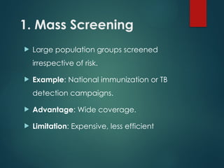 1. Mass Screening
 Large population groups screened
irrespective of risk.
 Example: National immunization or TB
detection campaigns.
 Advantage: Wide coverage.
 Limitation: Expensive, less efficient
 