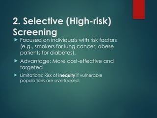2. Selective (High-risk)
Screening
 Focused on individuals with risk factors
(e.g., smokers for lung cancer, obese
patients for diabetes).
 Advantage: More cost-effective and
targeted
 Limitations: Risk of inequity if vulnerable
populations are overlooked.
 