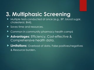 3. Multiphasic Screening
 Multiple tests conducted at once (e.g., BP, blood sugar,
cholesterol, BMI).
 Saves time and resources.
 Common in community pharmacy health camps
 Advantages: Efficiency, Cost-effective &
Comprehensive health data.
 Limitations: Overload of data, False positives/negatives
& Resource burden.
 