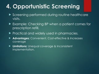 4. Opportunistic Screening
 Screening performed during routine healthcare
visits.
 Example: Checking BP when a patient comes for
prescription refill.
 Practical and widely used in pharmacies.
 Advantages: Convenient, Cost-effective & Increases
coverage
 Limitations: Unequal coverage & Inconsistent
implementation.
 