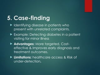 5. Case-finding
 Identifying disease in patients who
present with unrelated complaints.
 Example: Detecting diabetes in a patient
visiting for minor illness
 Advantages: More targeted, Cost-
effective & Improves early diagnosis and
treatment outcomes.
 Limitations: healthcare access & Risk of
under-detection.
 
