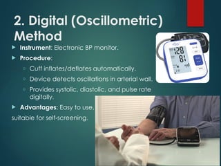 2. Digital (Oscillometric)
Method
 Instrument: Electronic BP monitor.
 Procedure:
o Cuff inflates/deflates automatically.
o Device detects oscillations in arterial wall.
o Provides systolic, diastolic, and pulse rate
digitally.
 Advantages: Easy to use,
suitable for self screening
‑ .
 