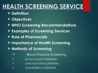 HEALTH SCREENING SERVICE
 Definition
 Objectives
 WHO Screening Recommendations
 Examples of Screening Services
 Role of Pharmacists
 Importance of Health Screening
 Methods of Screening
 Blood Pressure Screening
 BLOOD SUGAR SCREENING
 LUNG FUNCTION SCREENING
 CHOLESTEROL SCREENING
 