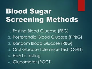 Blood Sugar
Screening Methods
1. Fasting Blood Glucose (FBG)
2. Postprandial Blood Glucose (PPBG)
3. Random Blood Glucose (RBG)
4. Oral Glucose Tolerance Test (OGTT)
5. HbA1c testing
6. Glucometer (POCT)
 