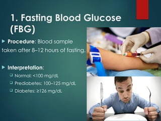 1. Fasting Blood Glucose
(FBG)
 Procedure: Blood sample
taken after 8–12 hours of fasting.
 Interpretation:
 Normal: <100 mg/dL
 Prediabetes: 100–125 mg/dL
 Diabetes: ≥126 mg/dL
 