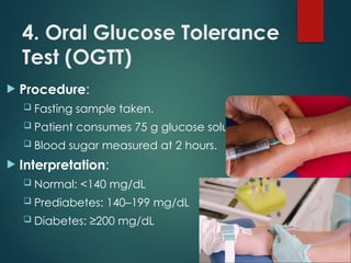 4. Oral Glucose Tolerance
Test (OGTT)
 Procedure:
 Fasting sample taken.
 Patient consumes 75 g glucose solution.
 Blood sugar measured at 2 hours.
 Interpretation:
 Normal: <140 mg/dL
 Prediabetes: 140–199 mg/dL
 Diabetes: ≥200 mg/dL
 