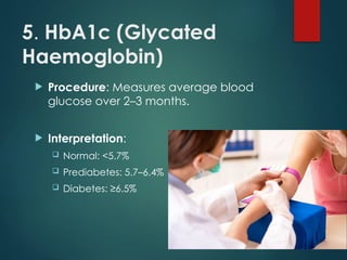5. HbA1c (Glycated
Haemoglobin)
 Procedure: Measures average blood
glucose over 2–3 months.
 Interpretation:
 Normal: <5.7%
 Prediabetes: 5.7–6.4%
 Diabetes: ≥6.5%
 