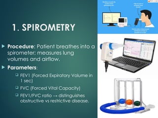 1. SPIROMETRY
 Procedure: Patient breathes into a
spirometer; measures lung
volumes and airflow.
 Parameters:
 FEV1 (Forced Expiratory Volume in
1 sec)
 FVC (Forced Vital Capacity)
 FEV1/FVC ratio → distinguishes
obstructive vs restrictive disease.
 