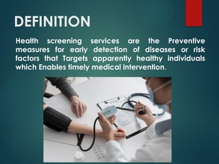 DEFINITION
Health screening services are the Preventive
measures for early detection of diseases or risk
factors that Targets apparently healthy individuals
which Enables timely medical intervention.
 