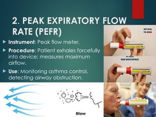 2. PEAK EXPIRATORY FLOW
RATE (PEFR)
 Instrument: Peak flow meter.
 Procedure: Patient exhales forcefully
into device; measures maximum
airflow.
 Use: Monitoring asthma control,
detecting airway obstruction.
 