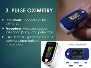 3. PULSE OXIMETRY
 Instrument: Finger clip pulse
‑
oximeter.
 Procedure: Measures oxygen
saturation (SpO ) and pulse rate.
₂
 Use: Detects hypoxemia in COPD,
asthma exacerbations,
pneumonia.
 