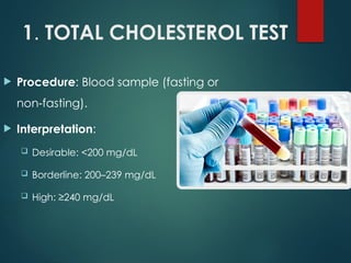 1. TOTAL CHOLESTEROL TEST
 Procedure: Blood sample (fasting or
non fasting).
‑
 Interpretation:
 Desirable: <200 mg/dL
 Borderline: 200–239 mg/dL
 High: ≥240 mg/dL
 
