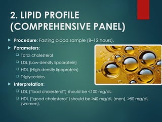 2. LIPID PROFILE
(COMPREHENSIVE PANEL)
 Procedure: Fasting blood sample (8–12 hours).
 Parameters:
 Total cholesterol
 LDL (Low density lipoprotein)
‑
 HDL (High density lipoprotein)
‑
 Triglycerides
 Interpretation:
 LDL (“bad cholesterol”) should be <100 mg/dL.
 HDL (“good cholesterol”) should be ≥40 mg/dL (men), ≥50 mg/dL
(women).
 