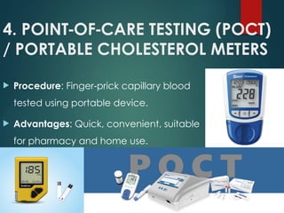 4. POINT OF CARE TESTING (POCT)
‑ ‑
/ PORTABLE CHOLESTEROL METERS
 Procedure: Finger prick capillary blood
‑
tested using portable device.
 Advantages: Quick, convenient, suitable
for pharmacy and home use.
 