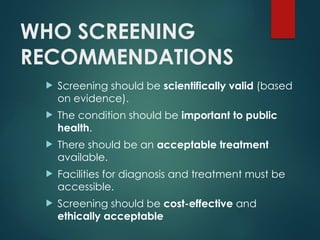 WHO SCREENING
RECOMMENDATIONS
 Screening should be scientifically valid (based
on evidence).
 The condition should be important to public
health.
 There should be an acceptable treatment
available.
 Facilities for diagnosis and treatment must be
accessible.
 Screening should be cost-effective and
ethically acceptable
 