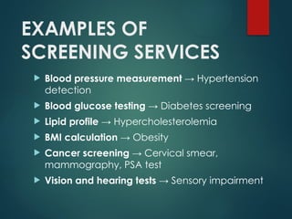 EXAMPLES OF
SCREENING SERVICES
 Blood pressure measurement → Hypertension
detection
 Blood glucose testing → Diabetes screening
 Lipid profile → Hypercholesterolemia
 BMI calculation → Obesity
 Cancer screening → Cervical smear,
mammography, PSA test
 Vision and hearing tests → Sensory impairment
 