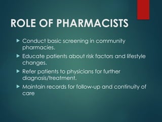 ROLE OF PHARMACISTS
 Conduct basic screening in community
pharmacies.
 Educate patients about risk factors and lifestyle
changes.
 Refer patients to physicians for further
diagnosis/treatment.
 Maintain records for follow-up and continuity of
care
 