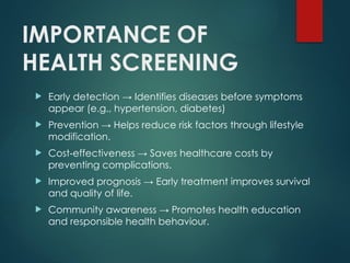IMPORTANCE OF
HEALTH SCREENING
 Early detection → Identifies diseases before symptoms
appear (e.g., hypertension, diabetes)
 Prevention → Helps reduce risk factors through lifestyle
modification.
 Cost effective
‑ ness → Saves healthcare costs by
preventing complications.
 Improved prognosis → Early treatment improves survival
and quality of life.
 Community awareness → Promotes health education
and responsible health behaviour.
 