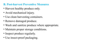 B. Post-harvest Preventive Measures
• Harvest healthy produce only.
• Avoid mechanical injury.
• Use clean harvesting containers.
• Remove damaged produce.
• Wash and sanitize produce where appropriate.
• Maintain proper storage conditions.
• Inspect produce regularly.
• Use insect-proof packaging.
 