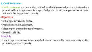 1. Cold Treatment
• Cold treatment is a quarantine method in which harvested produce is stored at a
prescribed low temperature for a specified period to kill or suppress insect pests
without affecting produce quality.
Objectives
• Kill eggs, larvae, and pupae.
• Prevent insect development.
• Meet export quarantine requirements.
• Extend shelf life.
Principle
• Low temperatures slow insect metabolism and eventually cause mortality while
preserving produce quality.
 