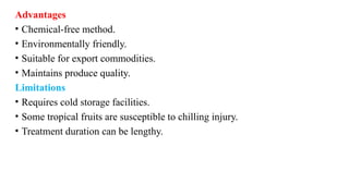 Advantages
• Chemical-free method.
• Environmentally friendly.
• Suitable for export commodities.
• Maintains produce quality.
Limitations
• Requires cold storage facilities.
• Some tropical fruits are susceptible to chilling injury.
• Treatment duration can be lengthy.
 