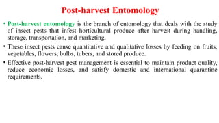 Post-harvest Entomology
• Post-harvest entomology is the branch of entomology that deals with the study
of insect pests that infest horticultural produce after harvest during handling,
storage, transportation, and marketing.
• These insect pests cause quantitative and qualitative losses by feeding on fruits,
vegetables, flowers, bulbs, tubers, and stored produce.
• Effective post-harvest pest management is essential to maintain product quality,
reduce economic losses, and satisfy domestic and international quarantine
requirements.
 