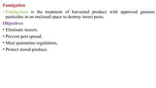 Fumigation
• Fumigation is the treatment of harvested produce with approved gaseous
pesticides in an enclosed space to destroy insect pests.
Objectives
• Eliminate insects.
• Prevent pest spread.
• Meet quarantine regulations.
• Protect stored produce.
 