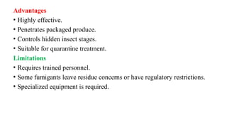 Advantages
• Highly effective.
• Penetrates packaged produce.
• Controls hidden insect stages.
• Suitable for quarantine treatment.
Limitations
• Requires trained personnel.
• Some fumigants leave residue concerns or have regulatory restrictions.
• Specialized equipment is required.
 