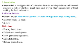 2. Irradiation
• Irradiation is the application of controlled doses of ionizing radiation to harvested
produce to kill or sterilize insect pests and prevent their reproduction without
making the food radioactive.
Radiation Sources
• Gamma rays (Cobalt-60 & Cesium-137-Both emits gamma rays-Widely used)
• Electron beams (E-beam)
• X-rays
Objectives
• Destroy insect pests.
• Delay insect development.
• Meet quarantine regulations.
• Extend shelf life.
• Reduce pesticide use.
 