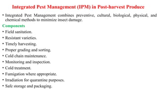 Integrated Pest Management (IPM) in Post-harvest Produce
• Integrated Pest Management combines preventive, cultural, biological, physical, and
chemical methods to minimize insect damage.
Components
• Field sanitation.
• Resistant varieties.
• Timely harvesting.
• Proper grading and sorting.
• Cold chain maintenance.
• Monitoring and inspection.
• Cold treatment.
• Fumigation where appropriate.
• Irradiation for quarantine purposes.
• Safe storage and packaging.
 