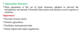3. Quarantine Measures
• Plant quarantine is the set of legal measures adopted to prevent the
introduction and spread of harmful insect pests and diseases across regions or
countries.
Importance
• Prevents invasive pests.
• Protects agriculture.
• Facilitates international trade.
• Meets import and export regulations.
 