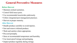 General Preventive Measures
Before Harvest
• Maintain orchard sanitation.
• Control field insect pests.
• Use recommended insecticides judiciously.
• Follow integrated pest management practices.
• Harvest at proper maturity.
After Harvest
• Handle produce carefully to avoid injuries.
• Sort and remove infested produce.
• Wash and sanitize where appropriate.
• Pre-cool promptly.
• Store at recommended temperature and humidity.
• Use insect-proof storage and packaging.
• Inspect produce regularly during storage.
 