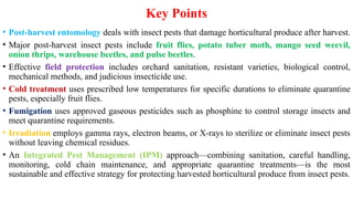 Key Points
• Post-harvest entomology deals with insect pests that damage horticultural produce after harvest.
• Major post-harvest insect pests include fruit flies, potato tuber moth, mango seed weevil,
onion thrips, warehouse beetles, and pulse beetles.
• Effective field protection includes orchard sanitation, resistant varieties, biological control,
mechanical methods, and judicious insecticide use.
• Cold treatment uses prescribed low temperatures for specific durations to eliminate quarantine
pests, especially fruit flies.
• Fumigation uses approved gaseous pesticides such as phosphine to control storage insects and
meet quarantine requirements.
• Irradiation employs gamma rays, electron beams, or X-rays to sterilize or eliminate insect pests
without leaving chemical residues.
• An Integrated Pest Management (IPM) approach—combining sanitation, careful handling,
monitoring, cold chain maintenance, and appropriate quarantine treatments—is the most
sustainable and effective strategy for protecting harvested horticultural produce from insect pests.
 