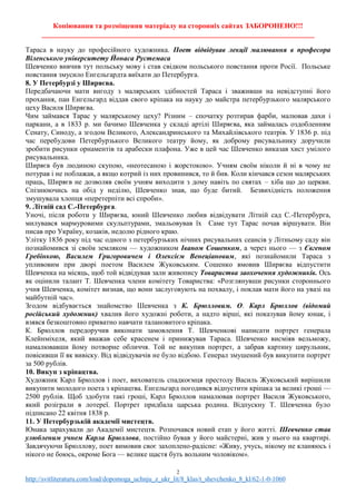 Копіювання та розміщення матеріалу на сторонніх сайтах ЗАБОРОНЕНО!!!
____________________________________________________________________________
2
http://svitliteraturu.com/load/dopomoga_uchnju_z_ukr_lit/8_klas/t_shevchenko_8_kl/62-1-0-1060
Тараса в науку до професійного художника. Поет відвідував лекції малювання в професора
Віленського університету Йонаса Рустемаса
Шевченко вивчив тут польську мову і став свідком польського повстання проти Росії. Польське
повстання змусило Енгельгардта виїхати до Петербурга.
8. У Петербурзі у Ширяєва.
Передбачаючи мати вигоду з малярських здібностей Тараса і зваживши на невідступні його
прохання, пан Енгельгард віддав свого кріпака на науку до майстра петербурзького малярського
цеху Василя Ширяєва.
Чим займався Тарас у малярському цеху? Різним – спочатку розтирав фарби, малював дахи і
паркани, а в 1833 р. ми бачимо Шевченка у складі артілі Ширяєва, яка займалась оздобленням
Сенату, Синоду, а згодом Великого, Александринського та Михайлівського театрів. У 1836 р. під
час перебудови Петербурзького Великого театру йому, як доброму рисувальнику доручили
зробити рисунки орнаментів та арабески плафона. Уже в цей час Шевченко виказав хист умілого
рисувальника.
Ширяєв був людиною скупою, «неотесаною і жорстокою». Учням своїм ніколи й ні в чому не
потурав і не поблажав, а якщо котрий із них провинився, то й бив. Коли кінчався сезон малярських
праць, Ширяєв не дозволяв своїм учням виходити з дому навіть по святах – хіба що до церкви.
Спізнюючись на обід у неділю, Шевченко знав, що буде битий. Безвихідність положення
змушувала хлопця «перетерпіти всі спроби».
9. Літній сад С.-Петербурга.
Уночі, після роботи у Ширяєва, юний Шевченко любив відвідувати Літній сад С.-Петербурга,
милувався мармуровими скульптурами, змальовував їх Саме тут Тарас почав віршувати. Він
писав про Україну, козаків, недолю рідного краю.
Улітку 1836 року під час одного з петербурзьких нічних рисувальних сеансів у Літньому саду він
познайомився зі своїм земляком — художником Іваном Сошенком, а через нього — з Євгеном
Гребінкою, Василем Григоровичем і Олексієм Венеціановим, які познайомили Тараса з
упливовим при дворі поетом Василем Жуковським. Сошенко вмовив Ширяєва відпустити
Шевченка на місяць, щоб той відвідував зали живопису Товариства заохочення художників. Ось
як оцінили талант Т. Шевченка члени комітету Товариства: «Розглянувши рисунки стороннього
учня Шевченка, комітет визнав, що вони заслуговують на похвалу, і поклав мати його на увазі на
майбутній час».
Згодом відбувається знайомство Шевченка з К. Брюлловим. О. Карл Брюллов (відомий
російський художник) хвалив його художні роботи, а надто вірші, які показував йому юнак, і
взявся безкоштовно приватно навчати талановитого кріпака.
К. Брюллов передоручив виконати замовлення Т. Шевченкові написати портрет генерала
Клейнміхеля, який вважав себе красенем і принижував Тараса. Шевченко висміяв вельможу,
намалювавши йому потворне обличчя. Той не викупив портрет, а забрав картину цирульник,
повісивши її як вивіску. Від відвідувачів не було відбою. Генерал змушений був викупити портрет
за 500 рублів.
10. Викуп з кріпацтва.
Художник Карл Брюллов і поет, вихователь спадкоємця престолу Василь Жуковський вирішили
викупити молодого поета з кріпацтва. Енгельгард погодився відпустити кріпака за великі гроші —
2500 рублів. Щоб здобути такі гроші, Карл Брюллов намалював портрет Василя Жуковського,
який розіграли в лотереї. Портрет придбала царська родина. Відпускну Т. Шевченка було
підписано 22 квітня 1838 p.
11. У Петербурзькій академії мистецтв.
Юнака зарахували до Академії мистецтв. Розпочався новий етап у його житті. Шевченко став
улюбленим учнем Карла Брюллова, постійно бував у його майстерні, жив у нього на квартирі.
Завдячуючи Брюллову, поет вимовив своє захоплено-радісне: «Живу, учусь, нікому не кланяюсь і
нікого не боюсь, окроме Бога — велике щастя буть вольним чоловіком».
 