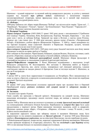 Копіювання та розміщення матеріалу на сторонніх сайтах ЗАБОРОНЕНО!!!
____________________________________________________________________________
3
http://svitliteraturu.com/load/dopomoga_uchnju_z_ukr_lit/8_klas/t_shevchenko_8_kl/62-1-0-1060
Шевченко - чудовий портретист та великий майстер акварельного рисунка, за успіхи у навчанні
одержав від Академії три срібних медалі; знайомиться з визначними творами
західноєвропейської літератури, вивчає французьку мову; все це в значній мірі підносить
політичний і культурний рівень поета.
12. «Кобзар».
1840 року побачила світ збірка творів Шевченка "Кобзар", що містила вісім творів: "Думи мої ...",
"Перебендя", "Катерина", "Тополя", "Думка", "До Основ'яненка", "Іван Підкова", "Тарасова ніч".
У 1845 р. Шевченко закінчив Академію мистецтв.
13. Подорожі Україною.
Перша подорож Україною (1843-1844) У травні 1843 року разом з письменником Є.Гребінкою
поет відвідує Україну. Качанівка, Київ, Катеринослав, Хортиця, Чигирин, Кирилівка — ось лиш
деякі села і міста, де побував Кобзар. Тривалий час живе в Яготині, у маєтку князя Рєпніна.
Відвідує він і ряд інших міст. У 1844 році виходять друком поеми «Гамалія», «Чигиринський
кобзар», «Гайдамаки», альбом офортів «Живописная Украина». У 1844 р., тяжко захворівши під
час чергової подорожі, пише славетний «Заповіт» в Переяславі. Подорожі, зустрічі, читання
надихають поета на все нові й нові задуми.
Друга подорож Україною (1845-1847). 1845 року поету рада Академії мистецтв дала йому звання
художника та квиток на право проїзду в Україну
Поет побував на Полтавщині, Чернігівщина, Київщині, відвідав Волинь, Поділля; гостював у своїх
родичів у Кирилівці, відвідав сестру Катерину в Зеленій Діброві, побував у Княжому.
Ставши співробітником Київської археографічної комісії, Шевченко збирав фольклорні й
етнографічні матеріали та змальовував історичні й архітектурні пам'ятки
Кирило-Мефодіївське товариство. У Києві Шевченко познайомився з викладачем історії
Київського університету М. Костомаровим. Він загітував Т. Шевченка ввійти до Кирило-
Мсфодіївського братства, яке, діючи таємно, поширювало ідеї ліквідації кріпацтва, єднання
слов’янських народів на засадах рівності й братерства. Саме ці погляди поділяв Т. Шевченко, за
них же її постраждав.
14. Арешт.
5 квітня 1847 р. поета було заарештовано й відправлено до Петербурга. Його звинувачували не
лише за участь у братстві, а передусім за написання революційних творів. Два місяці він перебував
у казематі Третього відділення.
15. Вирок.
30 травня 1847 року Шевченкові оголошено царський вирок про заслання його в Окремий
Оренбурзький корпус рядовим солдатом «під суворий нагляд із забороною писати й
малювати».
16. Заслання.
У засланні поет провів 10 років.
Свою службу він проходив в Орській кріпості. Незважаючи на суворий нагляд, Шевченко
намалював автопортрет, продовжує писати поетичні твори, які вміщав у невеликі «захалявні
книжечки».
З весни 1848 р. Шевченка ввели як штатного художника до складу Аральської описової експедиції
під командуванням лейтенанта Олексія Бутакова. Перебування на острові Кос-Арал було дуже
продуктивним у творчості митця. Окрім виконання численних малюнків, сепій та акварелей,
Шевченко написав поеми «Царі», «Титарівна», «Марина», «Сотник» і понад 70 поезій, у яких
відбито поетів емоційний стан.
За порушення царського наказу про заборону писати й малювати Шевченка знову було
заарештовано та під конвоєм відправлено до Орської кріпості. 17 жовтня 1850 року Шевченко
прибув у Новопетровське укріплення, що на півострові Мангишлак; там він перебував сім років.
У Новопетровській фортеці, попри нагляд, моральне страждання й фізичне виснаження, Шевченко
таємно провадив малярську й літературну діяльність. Під час експедиції в гори Каратау влітку
1851-го він виконав близько ста малюнків аквареллю й олівцем.
 
