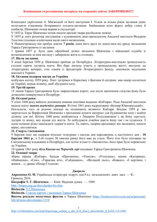 Копіювання та розміщення матеріалу на сторонніх сайтах ЗАБОРОНЕНО!!!
____________________________________________________________________________
4
http://svitliteraturu.com/load/dopomoga_uchnju_z_ukr_lit/8_klas/t_shevchenko_8_kl/62-1-0-1060
Комендант укріплення А. Маєвський та його наступник І. Усков за кілька років заслання дещо
полегшили становище безправного солдата-засланця. Знайшовши коло форту добру глину й
алебастр, Шевченко почав вправи в скульптурі.
У 1852 р. Тарас Шевченко почав писати прозові твори російською мовою.
У 1855 р. поет розпочав листування з художником, віце-президентом Академії мистецтв Федором
Толстим стосовно клопотання щодо свого визволення.
У Новопетровську він пробув довгих 7 років, поки його друзі не домоглися від уряду звільнення
Тараса Григоровича із заслання.
1 травня 1857 р. було дано офіційний дозвіл звільнити Шевченка з військової служби зі
встановленням за ним нагляду і забороною жити в столицях.
17. Після заслання.
У кінці березня 1858 р. Шевченко приїхав до Петербурга. Літературно-мистецька громадськість
столиці гаряче зустріла поета. Він бере діяльну участь у громадському житті, виступає на
літературних вечорах, стає одним із фундаторів Літературного фонду, допомагає недільним
школам в Україні.
18. Остання подорож митця до України
відбулась влітку 1859 року. Поет зустрівся в Кирилівці з братами й сестрою; мав намір оселитися
на Україні; шукав ділянку, щоб збудувати хату.
19. Третій арешт.
15 липня Тараса Григоровича було заарештовано втретє, але після закінчення слідства йому було
дозволено повернутися в Петербург.
20. Останні роки.
У січні 1860 року вийшло доповнене новими поезіями видання «Кобзаря». Рада Академії мистецтв
надала поету звання академіка гравюри. В січні 1861 року надруковано «Буквар Южноруський».
Ностальгія, туга за рідною землею не полишають великого Кобзаря. Восени 1859 р. він
звертається до Варфоломія Шевченка з проханням купити матеріал для будівництва хати і знайти
ділянку для неї. Влітку 1860 року знайомиться з Ликерою Полусмаковою і, як йому здається,
зустрів ту жінку, яку шукав усе життя. Та побудувати сімейне щастя йому так і не судилося. З
осені починає різко занепадати здоров’я поета. Та, навіть, хворим продовжує він малювати, писати
вірші, листуватися.
21. Смерть і поховання.
9 березня поет ще одержав вітальні телеграми з нагоди дня народження, а наступного дня - 10
березня 1861 р., о 5-ій годині 30 хвилин ранку його вже не стало. Його тіло було поховане на
Смоленському кладовищі в Петербурзі, але потім згідно із «Заповітом», його прах було перевезено
до України.
10 травня 1861 року біля Канева на Чернечій горі поховано Тараса Григоровича Шевченка.
22. Основні твори:
збірка віршів «Кобзар», балади «Причинна», «Тополя», «Утоплена», поеми «Катерина»,
«Наймичка», «Сон», «Тарасова ніч», «Гайдамаки», «Великий льох», «Кавказ», «І мертвим, і
живим…»; драма «Назар Стодоля»
Джерела
Авраменко О. М. Українська література: підруч. для 8 кл. загальноосвіт. навч. закл. — К.:
Грамота, 2016.
Біографія Т. Г. Шевченка. — Київ: Наукова думка. — 1984
http://litopys.org.ua/shevchenko/bio.htm
Вікіпедія. Т.Г.Шевченко
Вікіпедія. Список картин і малюнків Тараса Шевченка
Восемь реально нескучных фактов о Тарасе Шевченко https://businessviews.com.ua/ru/personal-
life/id/taras-shevchenko-1519/
 