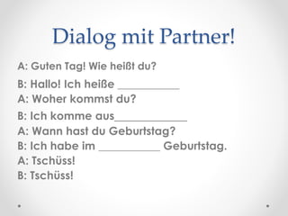 Dialog mit Partner!
A: Guten Tag! Wie heißt du?
B: Hallo! Ich heiße ___________
A: Woher kommst du?
B: Ich komme aus___________
A: Wann hast du Geburtstag?
B: Ich habe im ___________ Geburtstag.
A: Tschüss!
B: Tschüss!
 