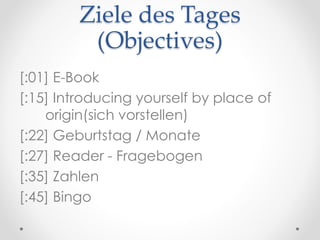Ziele des Tages
(Objectives)
[:01] E-Book
[:15] Introducing yourself by place of
origin(sich vorstellen)
[:22] Geburtstag / Monate
[:27] Reader - Fragebogen
[:35] Zahlen
[:45] Bingo
 