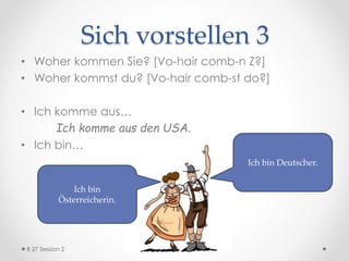 Sich vorstellen 3
• Woher kommen Sie? [Vo-hair comb-n Z?]
• Woher kommst du? [Vo-hair comb-st do?]
• Ich komme aus…
Ich komme aus den USA.
• Ich bin…
Ich bin
Österreicherin.
Ich bin Deutscher.
8 27 Session 2
 
